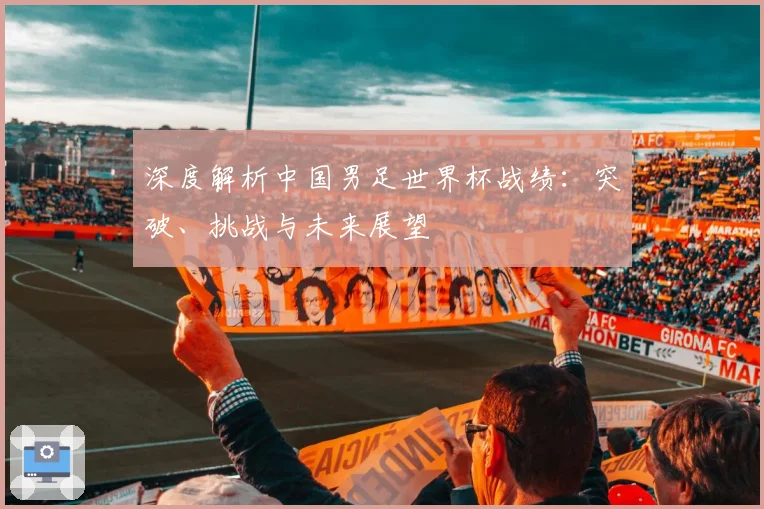 深度解析中国男足世界杯战绩:突破、挑战与未来展望