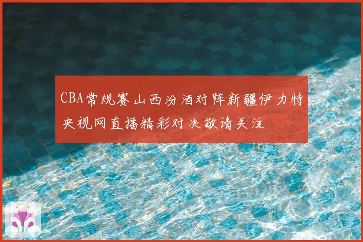 CBA常规赛山西汾酒对阵新疆伊力特央视网直播精彩对决敬请关注