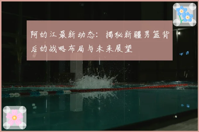 阿的江最新动态：揭秘新疆男篮背后的战略布局与未来展望