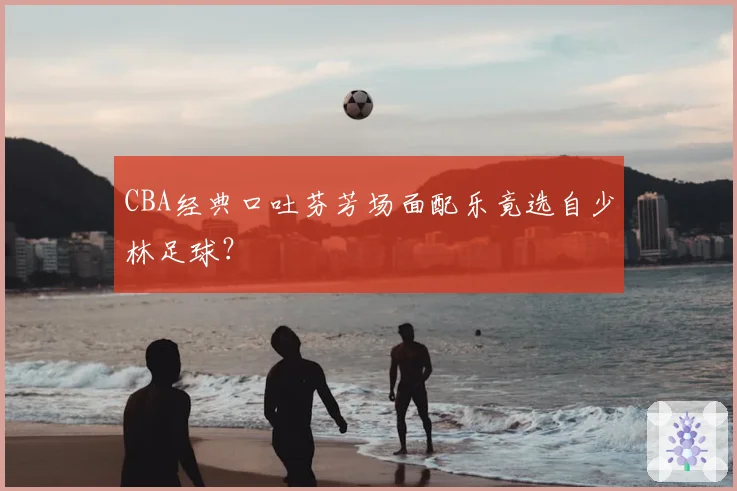 CBA经典口吐芬芳场面配乐竟选自少林足球?