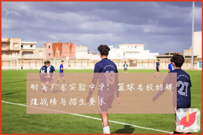 耐高广东实验中学：篮球名校的辉煌战绩与招生要求