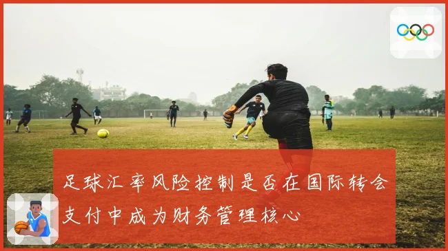 足球汇率风险控制是否在国际转会支付中成为财务管理核心