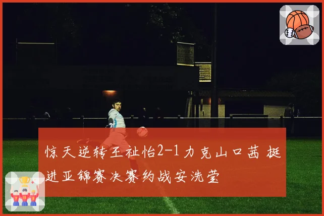 惊天逆转王祉怡2-1力克山口茜 挺进亚锦赛决赛约战安洗莹
