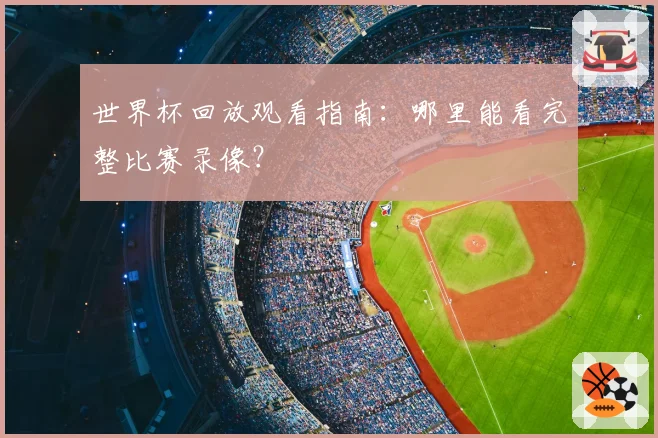世界杯回放观看指南：哪里能看完整比赛录像？