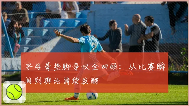 字母哥垫脚争议全回顾：从比赛瞬间到舆论持续发酵