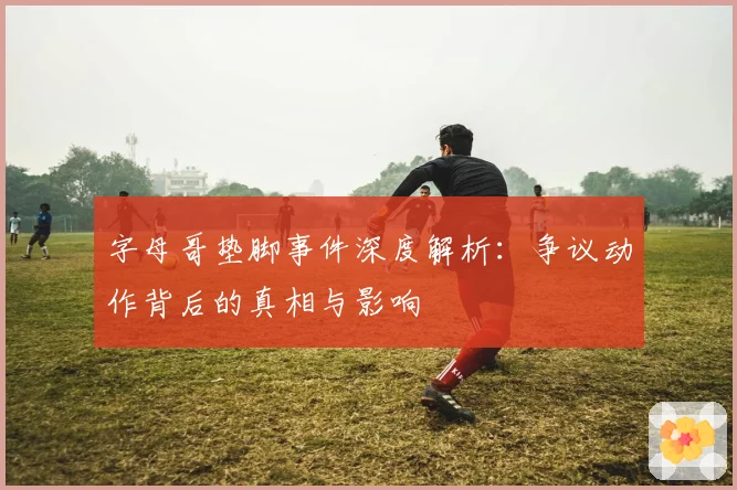 字母哥垫脚事件深度解析：争议动作背后的真相与影响