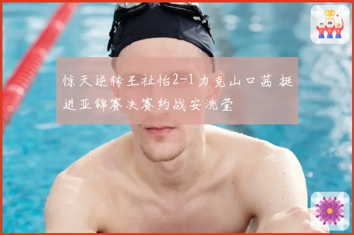 惊天逆转王祉怡2-1力克山口茜 挺进亚锦赛决赛约战安洗莹